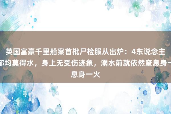 英国富豪千里船案首批尸检服从出炉：4东说念主肺部均莫得水，身上无受伤迹象，溺水前就依然窒息身一火