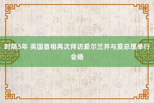 时隔5年 英国首相再次拜访爱尔兰并与爱总理举行会晤