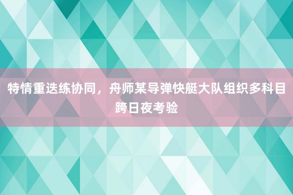 特情重迭练协同，舟师某导弹快艇大队组织多科目跨日夜考验