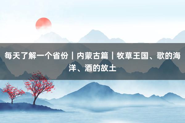 每天了解一个省份｜内蒙古篇｜牧草王国、歌的海洋、酒的故土