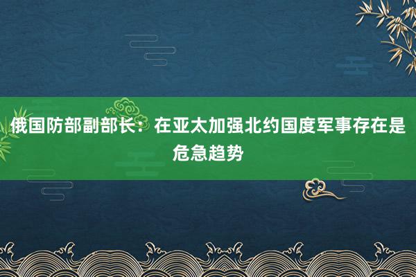 俄国防部副部长：在亚太加强北约国度军事存在是危急趋势