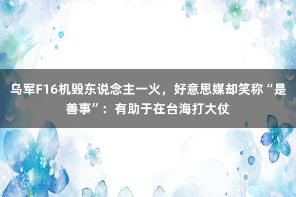 乌军F16机毁东说念主一火，好意思媒却笑称“是善事”：有助于在台海打大仗