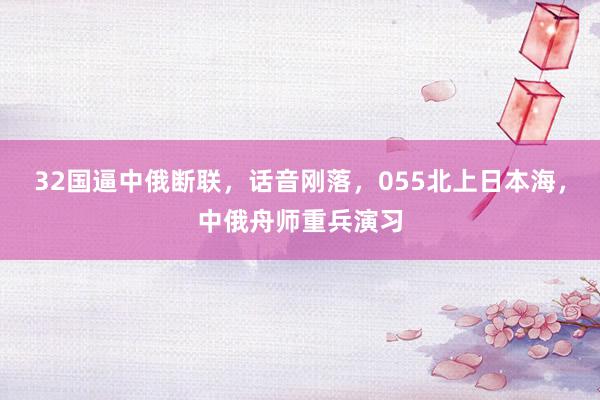 32国逼中俄断联，话音刚落，055北上日本海，中俄舟师重兵演习