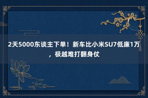 2天5000东谈主下单！新车比小米SU7低廉1万，极越难打翻身仗