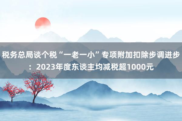 税务总局谈个税“一老一小”专项附加扣除步调进步：2023年度东谈主均减税超1000元