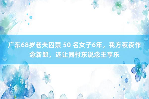 广东68岁老夫囚禁 50 名女子6年，我方夜夜作念新郎，还让同村东说念主享乐