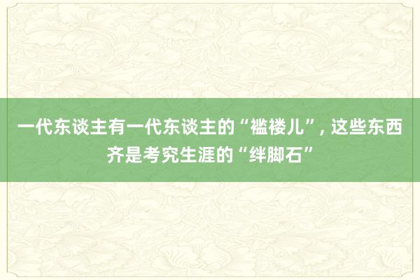 一代东谈主有一代东谈主的“褴褛儿”, 这些东西齐是考究生涯的“绊脚石”