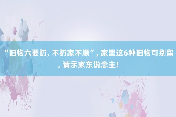 “旧物六要扔, 不扔家不顺”, 家里这6种旧物可别留, 请示家东说念主!