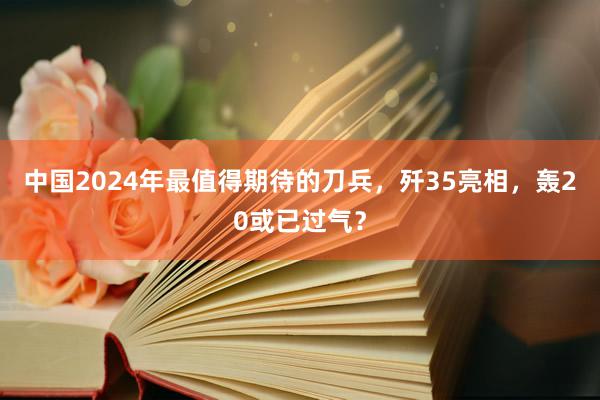 中国2024年最值得期待的刀兵，歼35亮相，轰20或已过气？