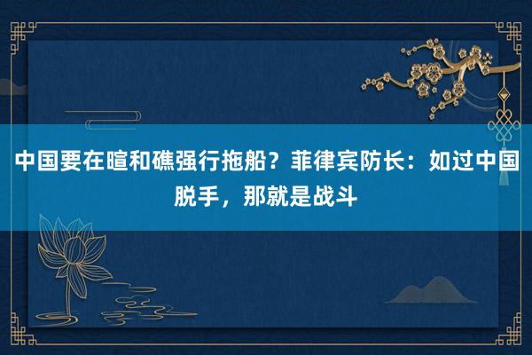 中国要在暄和礁强行拖船？菲律宾防长：如过中国脱手，那就是战斗