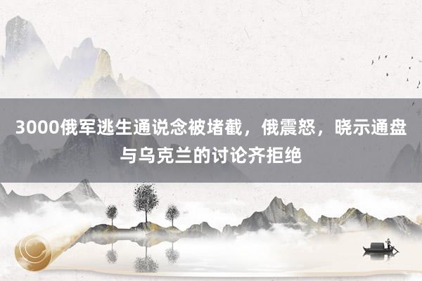 3000俄军逃生通说念被堵截，俄震怒，晓示通盘与乌克兰的讨论齐拒绝