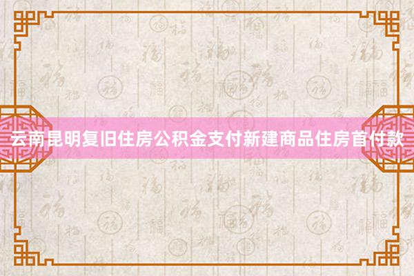 云南昆明复旧住房公积金支付新建商品住房首付款