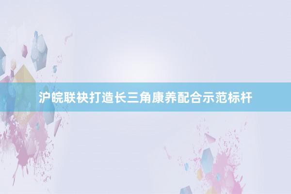 沪皖联袂打造长三角康养配合示范标杆