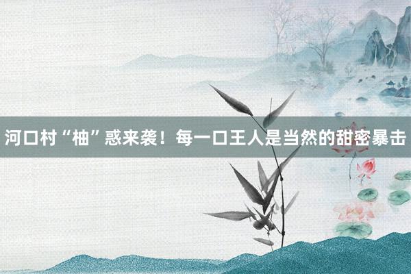 河口村“柚”惑来袭！每一口王人是当然的甜密暴击