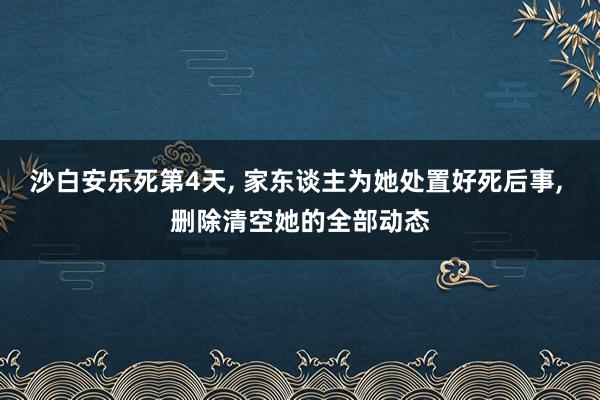 沙白安乐死第4天, 家东谈主为她处置好死后事, 删除清空她的全部动态