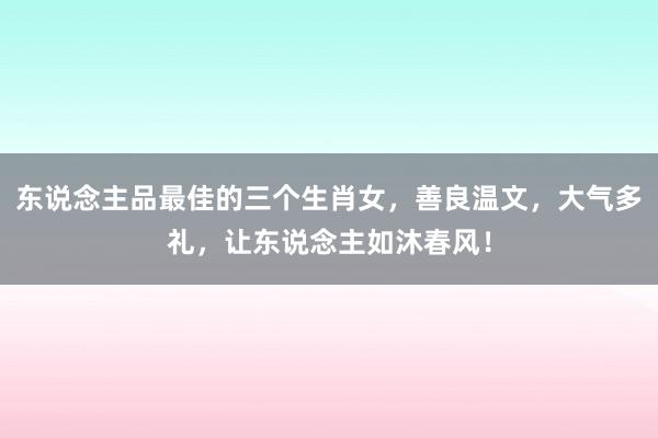 东说念主品最佳的三个生肖女，善良温文，大气多礼，让东说念主如沐春风！