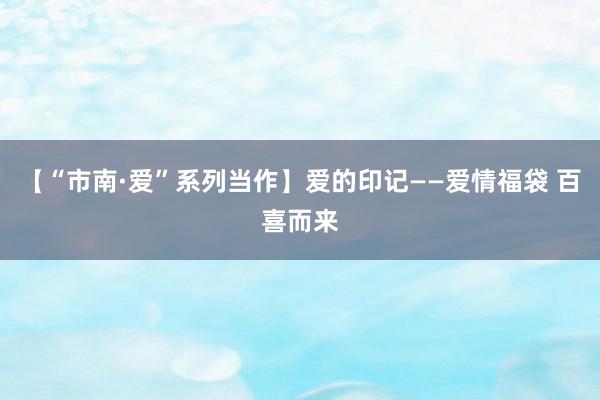 【“市南·爱”系列当作】爱的印记——爱情福袋 百喜而来