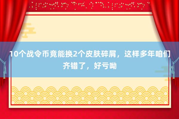 10个战令币竟能换2个皮肤碎屑，这样多年咱们齐错了，好亏呦