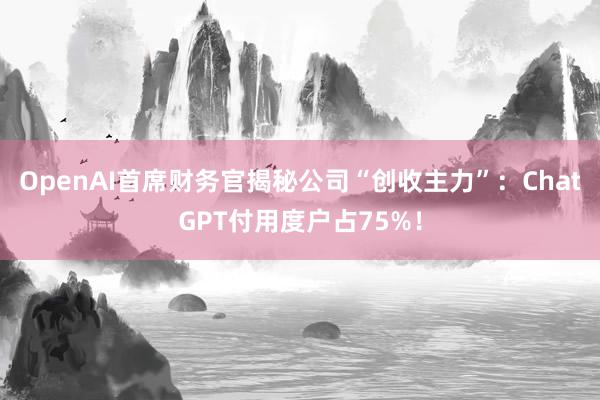 OpenAI首席财务官揭秘公司“创收主力”：ChatGPT付用度户占75%！