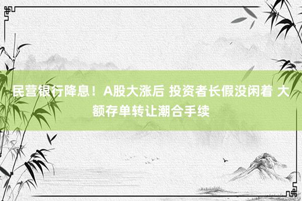 民营银行降息！A股大涨后 投资者长假没闲着 大额存单转让潮合手续