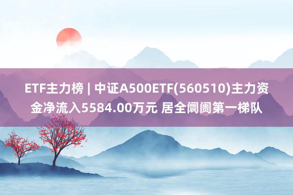 ETF主力榜 | 中证A500ETF(560510)主力资金净流入5584.00万元 居全阛阓第一梯队