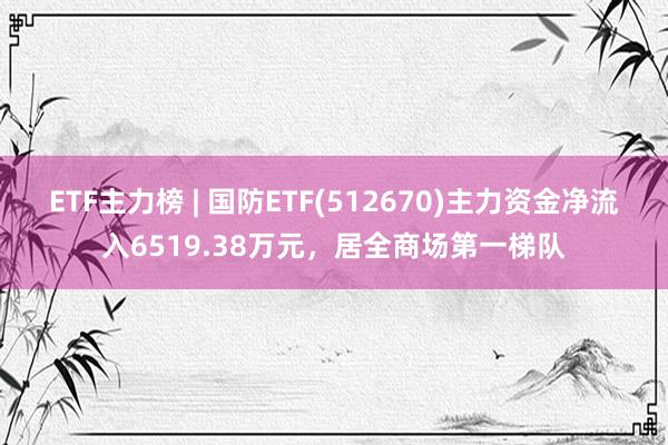 ETF主力榜 | 国防ETF(512670)主力资金净流入6519.38万元，居全商场第一梯队