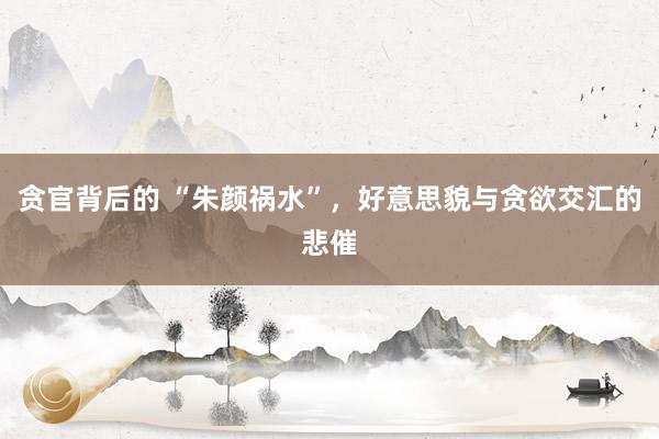 贪官背后的 “朱颜祸水”，好意思貌与贪欲交汇的悲催